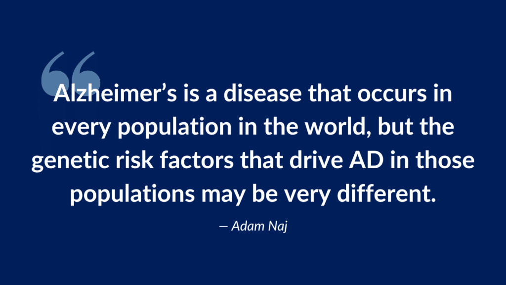 Alzheimer’s is a disease that occurs in every population in the world, but the genetic risk factors that drive AD in those populations may be very different.